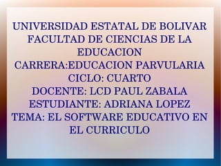 UNIVERSIDAD ESTATAL DE BOLIVAR
FACULTAD DE CIENCIAS DE LA 
EDUCACION
CARRERA:EDUCACION PARVULARIA
CICLO: CUARTO
DOCENTE: LCD PAUL ZABALA
ESTUDIANTE: ADRIANA LOPEZ
TEMA: EL SOFTWARE EDUCATIVO EN 
EL CURRICULO
 