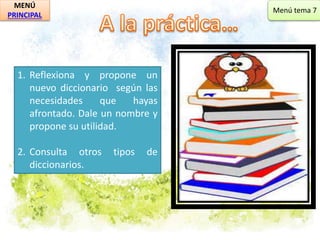 MENÚ 
PRINCIPAL 
1. Reflexiona y propone un 
nuevo diccionario según las 
necesidades que hayas 
afrontado. Dale un nombre y 
propone su utilidad. 
2. Consulta otros tipos de 
diccionarios. 
Menú tema 7 
 