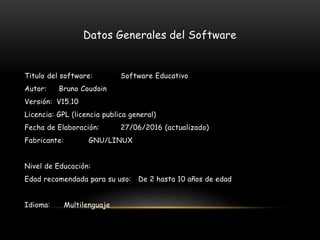 Datos Generales del Software
Titulo del software: Software Educativo
Autor: Bruno Coudoin
Versión: V15.10
Licencia: GPL (licencia publica general)
Fecha de Elaboración: 27/06/2016 (actualizado)
Fabricante: GNU/LINUX
Nivel de Educación:
Edad recomendada para su uso: De 2 hasta 10 años de edad
Idioma: Multilenguaje
 