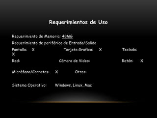 Requerimientos de Uso
Requerimiento de Memoria: 48MG
Requerimiento de periférico de Entrada/Salida
Pantalla: X Tarjeta Grafica: X Teclado:
X
Red: Cámara de Video: Ratón: X
Micrófono/Cornetas: X Otros:
Sistema Operativo: Windows, Linux, Mac
 