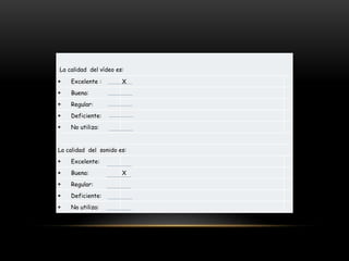 La calidad del vídeo es:
 Excelente : X
 Buena:
 Regular:
 Deficiente:
 No utiliza:
La calidad del sonido es:
 Excelente:
 Buena: X
 Regular:
 Deficiente:
 No utiliza:
 