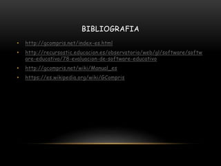 BIBLIOGRAFIA
• http://gcompris.net/index-es.html
• http://recursostic.educacion.es/observatorio/web/gl/software/softw
are-educativo/78-evaluacion-de-software-educativo
• http://gcompris.net/wiki/Manual_es
• https://es.wikipedia.org/wiki/GCompris
 
