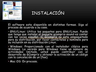 El software esta disponible en distintas formas. Siga el
proceso de acuerdo a su caso.
• GNU/Linux: Utilice los paquetes para GNU/Linux. Puede
que tenga que instalar el paquete gcompris-sound-es contar
con las voces español. Si GCompris no esta empaquetado
para su distribución, por favor contáctelos y nomínelo para
su inclusión en su distribución Linux.
• Windows: Proporcionado con el instalador clásico para
Windows. La versión para Windows tiene un número de
actividades limitado, usted puede contribuir con el
desarrollo de GCompris y obtener la activación de un código
con la cancelación de un (fee).
• Mac OS: En proceso.
INSTALACIÓN
 