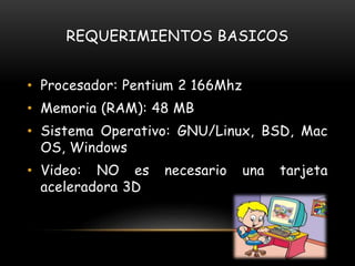 REQUERIMIENTOS BASICOS
• Procesador: Pentium 2 166Mhz
• Memoria (RAM): 48 MB
• Sistema Operativo: GNU/Linux, BSD, Mac
OS, Windows
• Video: NO es necesario una tarjeta
aceleradora 3D
 