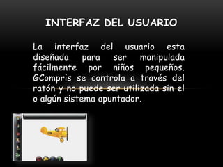 La interfaz del usuario esta
diseñada para ser manipulada
fácilmente por niños pequeños.
GCompris se controla a través del
ratón y no puede ser utilizada sin el
o algún sistema apuntador.
INTERFAZ DEL USUARIO
 