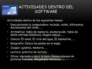 ACTIVIDADES DENTRO DEL
SOFTWARE
Actividades dentro de los siguientes temas:
• Descubriendo la computadora: teclado, ratón, diferentes
movimientos del ratón, ...
• Aritmética: tabla de memoria, enumeración, tabla de
doble entrada (balance), imagen espejo, ...
• Ciencia: El canal, El ciclo del agua, El submarino, ...
• Geografía: Coloca los países en el mapa.
• Juegos: ajedrez, memoria, ...
• Lectura: práctica de lectura.
• Otros: Aprende a decir la hora, Rompecabezas de
pinturas famosas, dibujos por vectores, ...
 