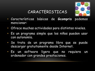 CARACTERISTICAS
• Características básicas de Gcompris podemos
mencionar:
• Ofrece muchas actividades para distintos niveles.
• Es un programa simple que los niños pueden usar
con autonomía.
• Se trata de un programa libre que se puede
descargar gratuitamente desde Internet.
• Es un software ligero que no requiere un
ordenador con grandes prestaciones.
 