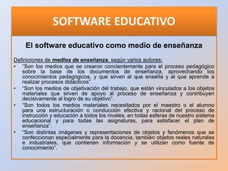 Conceptos de Software Educativo, según varios autores:
• Es cualquier programa computacional cuyas características estruct...