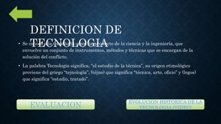 • Se conoce a la tecnología como un producto de la ciencia y la ingeniería, que
envuelve un conjunto de instrumentos, métodos y técnicas que se encargan de la
solución del conflicto.
• La palabra Tecnología significa, “el estudio de la técnica”, su origen etimológico
proviene del griego “tejnología”, (téjne) que significa “técnica, arte, oficio” y (logos)
que significa “estudio, tratado”.
DEFINICION DE
TECNOLOGIA
EVALUACION
EVOLUCION HISTORICA DE LA
TECNOLOGIA (VIDEO)
 
