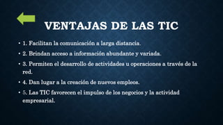 VENTAJAS DE LAS TIC
• 1. Facilitan la comunicación a larga distancia.
• 2. Brindan acceso a información abundante y variada.
• 3. Permiten el desarrollo de actividades u operaciones a través de la
red.
• 4. Dan lugar a la creación de nuevos empleos.
• 5. Las TIC favorecen el impulso de los negocios y la actividad
empresarial.
 