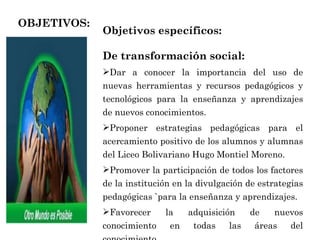 OBJETIVOS: Objetivos específicos: De transformación social:   Dar a conocer la importancia del uso de nuevas herramientas y recursos pedagógicos y tecnológicos para la enseñanza y aprendizajes de nuevos conocimientos. Proponer estrategias pedagógicas para el acercamiento positivo de los alumnos y alumnas del Liceo Bolivariano Hugo Montiel Moreno. Promover la participación de todos los factores de la institución en la divulgación de estrategias pedagógicas `para la enseñanza y aprendizajes. Favorecer la adquisición de nuevos conocimiento en todas las áreas del conocimiento. 