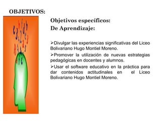 OBJETIVOS: Objetivos específicos: De Aprendizaje: Divulgar las experiencias significativas del Liceo Bolivariano Hugo Montiel Moreno.  Promover la utilización de nuevas estrategias pedagógicas en docentes y alumnos. Usar el software educativo en la práctica para dar contenidos actitudinales en  el Liceo Bolivariano Hugo Montiel Moreno. 