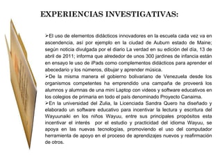 EXPERIENCIAS INVESTIGATIVAS: El uso de elementos didácticos innovadores en la escuela cada vez va en ascendencia, así por ejemplo en la ciudad de Auburn estado de Maine; según noticia divulgada por el diario La verdad en su edición del día, 13 de abril de 2011; informa que alrededor de unos 300 jardines de infancia están en ensayo le uso de iPads como complementos didácticos para aprender el abecedario y los números, dibujar y aprender música.  De la misma manera el gobierno bolivariano de Venezuela desde los organismos competentes ha emprendido una campaña de proveerá los alumnos y alumnas de una mini Laptop con videos y software educativos en los colegios de primaria en todo el país denominado Proyecto Canaima. En la universidad del Zulia, la Licenciada Sandra Quero ha diseñado y elaborado un software educativo para incentivar la lectura y escritura del Wayuunaiki en los niños Wayuu, entre sus principales propósitos esta incentivar el interés  por el estudio y practicidad del idioma Wayuu, se apoya en las nuevas tecnologías, promoviendo el uso del computador herramienta de apoyo en el proceso de aprendizajes nuevos y reafirmación de otros. 
