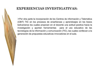 EXPERIENCIAS INVESTIGATIVAS: Por otra parte la incorporación de los Centros de información y Telemática (CBIT) TIC en los procesos de enseñanzas y aprendizajes en los liceos bolivarianos los cuales propician en el docente una actitud positiva hacia la investigación y aportan herramientas  para el uso educativo de las tecnologías de la información y comunicación (TIC), las cuales conllevan a la generación de propuestas educativas innovadoras en el aula. 