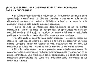 El software educativo es y debe ser un instrumento de ayuda en el aprendizaje y enseñanza de diversas ciencias y que en el aula resulta eficiente si se usa con  criterios didácticos aplicados de acuerdo a la población a la que esta dirigida la acción educativa. Porque además la interacción docente-alumno según lo plantea Mendoza B, Martín se hace en tiempo real, el aprendizaje es mas por descubrimiento y el trabajo en equipo de manera tal que el estudiante participe activamente en la construcción de su propio aprendizaje.  Por otra parte el docente va a poder organizar y presentar mejor sus clases, lo cual implica ahorro de tiempo a la hora de presentar un tema, menos desgaste físico en cuanto a voz, integración de los recursos educativos ya existentes; retroalimentación efectiva de los temas tratados.  Al implementar su uso, se va a propiciar en el estudiante el desarrollo de capacidades específicas al participar activamente en la construcción de su propio aprendizaje, una interacción con el computador, la posibilidad de una educación personalizada así como una retroalimentación inmediata de los contenidos tratados.  ¿POR QUE EL USO DEL SOFTWARE EDUCATIVO O SOFTWARE PARA LA ENSEÑANZA? 