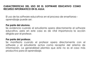 CARACTERISTICAS DEL USO DE EL SOFTWARE EDUCATIVO COMO RECURSO INFORMATICO EN EL AULA: El uso de los software educativos en el proceso de enseñanza - aprendizaje puede ser: Por parte del alumno. Se evidencia cuando el estudiante opera directamente el software educativo, pero en este caso es de vital importancia la acción dirigida por el profesor. Por parte del profesor. Se manifiesta cuando el profesor opera directamente con el software y el estudiante actúa como receptor del sistema de información. La generalidad plantea que este no es el caso más productivo para el aprendizaje. 