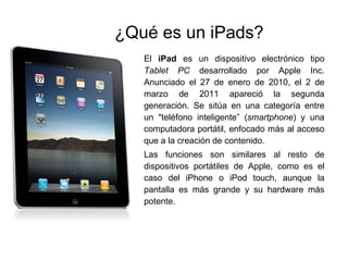 ¿Qué es un iPads? El  iPad  es un dispositivo electrónico tipo  Tablet PC  desarrollado por Apple Inc. Anunciado el 27 de enero de 2010, el 2 de marzo de 2011 apareció la segunda generación. Se sitúa en una categoría entre un "teléfono inteligente” ( smartphone ) y una computadora portátil, enfocado más al acceso que a la creación de contenido. Las funciones son similares al resto de dispositivos portátiles de Apple, como es el caso del iPhone o iPod touch, aunque la pantalla es más grande y su hardware más potente.  