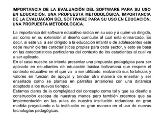 IMPORTANCIA DE LA EVALUACIÓN DEL SOFTWARE PARA SU USO EN EDUCACIÓN. UNA PROPUESTA METODOLÓGICA. IMPORTANCIA DE LA EVALUACIÓN DEL SOFTWARE PARA SU USO EN EDUCACIÓN. UNA PROPUESTA METODOLÓGICA. La importancia del software educativo radica en su uso y a quien va dirigido, así como en su extensión al diseño curricular al cual esta enmarcado. Es decir, si este va  a ser dirigido a la educación infantil o de adolescentes este debe reunir ciertas características propias para cada sector, y esto se basa en las características particulares del contexto de los estudiantes al cual va a ser aplicado. En el caso nuestro se intenta presentar una propuesta pedagógica para ser aplicado en estudiantes de educación básica bolivariana que respete el contexto educativo en el que va  a ser utilizado, realzando sus fortalezas y valores en función de apoyar y brindar otra manera de enseñar y ser enseñado como se planteo en párrafos anteriores con una dinámica adaptado a los nuevos tiempos. Estamos claros de la complejidad del concepto coma tal y que su diseño o construcción escapa de nuestras manos pero también creemos que su implementación en las aulas de nuestra institución redundara en gran medida proyectando a la institución en gran manera en el uso de nuevas tecnologías pedagógicas.  