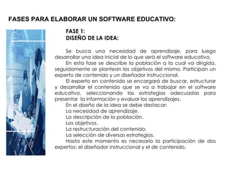 FASES PARA ELABORAR UN SOFTWARE EDUCATIVO: FASE 1: DISEÑO DE LA IDEA: Se busca una necesidad de aprendizaje, para luego desarrollar una idea inicial de lo que será el software educativo. En esta fase se describe la población a la cual va dirigida, seguidamente se plantean los objetivos del mismo. Participan un experto de contenido y un diseñador instruccional. El experto en contenido se encargará de buscar, estructurar y desarrollar el contenido que se va a trabajar en el software educativo, seleccionando las estrategias adecuadas para presentar  la información y evaluar los aprendizajes. En el diseño de la idea se debe destacar: La necesidad de aprendizaje. La descripción de la población. Los objetivos. La restructuración del contenido. La selección de diversas estrategias. Hasta este momento es necesario la participación de dos expertos: el diseñador instruccional y el de contenido. 