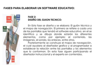 FASES PARA ELABORAR UN SOFTWARE EDUCATIVO: FASE 2: DISEÑO DEL GUION TECNICO: En Esta fase se diseña y se elabora: El guión técnico y el mapa de navegación. El primero se refiere a cada una de las pantallas que tendrá el software educativo, en el se identifica y se dibuja donde estarán los diferentes elementos, como por ejemplo: el contenido, las imágenes, el sonido, los enlaces, entre otros. Posteriormente se construye el mapa de navegación, el cual ayudara al diseñador grafico y al programador a establecer la relación entre las pantallas y los elementos que lo conforman. En esta fase siguen participando el diseñador instruccional y el experto en contenidos. 