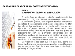 FASES PARA ELABORAR UN SOFTWARE EDUCATIVO: FASE 3:  ELABORACION DEL SOFTWARE EDUCATIVO: En esta fase se elabora y diseña gráficamente las pantallas y la programación del software educativo. El diseñador grafico, con el guión técnico elaborado en la fase 2, se encargara  de buscar, seleccionar y editar los elementos gráficos y de multimedia; como por ejemplo: imágenes, sonidos, videos, entre otras, que conforman cada una de las pantallas. Por otra parte el programador con las pantallas elaboradas por el diseñador grafico, se encargara de realizar a través de códigos de programación, toda la interactividad necesaria que tendrá el software educativo. Es importante destacar que en esta fase, como en todas las fases esta en constante prueba y modificación de ser necesario. Participan en esta fase el diseñador grafico y el programador. 