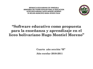 “ Software educativo como propuesta para la enseñanza y aprendizaje en el liceo bolivariano Hugo Montiel Moreno” Cuarto  año sección “H” Año escolar 2010-2011 REPUBLICA BOLIVARIANA DE VENEZUELA MINISTERIO DEL PODER POPULAR PARA LA EDUCACION LICEO BOLIVARIANO HUGO MONTIEL MORENO EL MOJAN-MUNICIPIO MARA-ESTADO ZULIA 