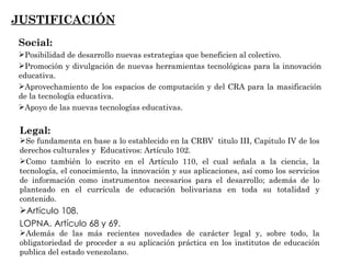 JUSTIFICACIÓN Social:  Posibilidad de desarrollo nuevas estrategias que beneficien al colectivo. Promoción y divulgación de nuevas herramientas tecnológicas para la innovación educativa. Aprovechamiento de los espacios de computación y del CRA para la masificación de la tecnología educativa. Apoyo de las nuevas tecnologías educativas. Legal: Se fundamenta en base a lo establecido en la CRBV  titulo III, Capitulo IV de los derechos culturales y  Educativos: Artículo 102.  Como también lo escrito en el Artículo 110, el cual señala a la ciencia, la tecnología, el conocimiento, la innovación y sus aplicaciones, así como los servicios de información como instrumentos necesarios para el desarrollo; además de lo planteado en el currícula de educación bolivariana en toda su totalidad y contenido. Artículo 108.  LOPNA.   Artículo 68 y 69. Además de las más recientes novedades de carácter legal y, sobre todo, la obligatoriedad de proceder a su aplicación práctica en los institutos de educación publica del estado venezolano. 