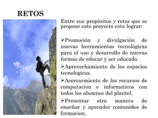 Entre sus propósitos y retos que se propone este proyecto esta lograr: Promoción y divulgación de nuevas herramientas tecnológicas para el uso y desarrollo de nuevas formas de educar y ser educado. Aprovechamiento de los espacios tecnologicos. Acercarmiento de los recursos de computacion e informaticos con todos los alumnos del plantel. Presentar otra manera de enseñar y aprender contenidos de formacion. RETOS 