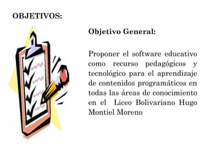 OBJETIVOS: Objetivo General:  Proponer el software educativo como recurso pedagógicos y tecnológico para el aprendizaje de contenidos programáticos en todas las áreas de conocimiento en el  Liceo Bolivariano Hugo Montiel Moreno  