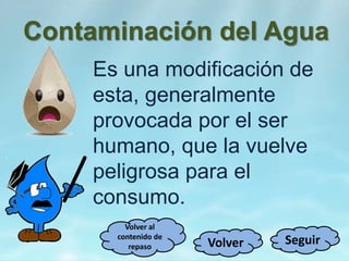 Contaminación del Agua
Es una modificación de
esta, generalmente
provocada por el ser
humano, que la vuelve
peligrosa para el
consumo.
SeguirVolver
Volver al
contenido de
repaso
 