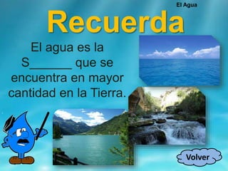 Recuerda
El agua es la
S______ que se
encuentra en mayor
cantidad en la Tierra.
Volver
El Agua
 