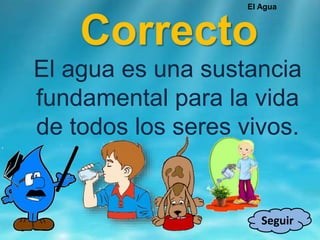 Correcto
Seguir
El agua es una sustancia
fundamental para la vida
de todos los seres vivos.
El Agua
 