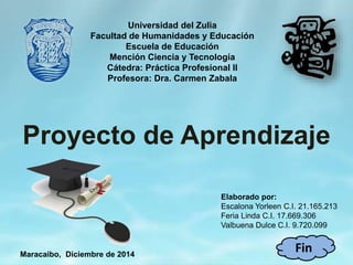 Universidad del Zulia
Facultad de Humanidades y Educación
Escuela de Educación
Mención Ciencia y Tecnología
Cátedra: Práctica Profesional II
Profesora: Dra. Carmen Zabala
Elaborado por:
Escalona Yorleen C.I. 21.165.213
Feria Linda C.I. 17.669.306
Valbuena Dulce C.I. 9.720.099
Maracaibo, Diciembre de 2014
Proyecto de Aprendizaje
Fin
 
