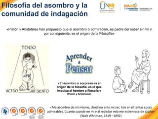 Filosofía del asombro y la
comunidad de indagación
«Me asombro de mí mismo, chocheo ante mi ser, hay en él tantas cosas
admirables. Cuanto sucede en mí y al rededor mío me estremece de júbilo»
(Walt Whitman, 1819 –1892)
«El asombro o sorpresa es el
origen de la filosofía, es lo que
impulsa al hombre a filosofar»
(Platón y Aristóteles)
«Platón y Aristóteles han propuesto que el asombro o admiración, es padre del saber sin fin y
por consiguiente, es el origen de la Filosofía»
 