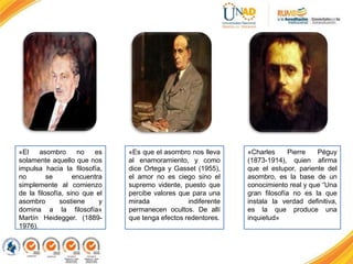 «Es que el asombro nos lleva
al enamoramiento, y como
dice Ortega y Gasset (1955),
el amor no es ciego sino el
supremo vidente, puesto que
percibe valores que para una
mirada indiferente
permanecen ocultos. De allí
que tenga efectos redentores.
«Charles Pierre Péguy
(1873-1914), quien afirma
que el estupor, pariente del
asombro, es la base de un
conocimiento real y que “Una
gran filosofía no es la que
instala la verdad definitiva,
es la que produce una
inquietud»
«El asombro no es
solamente aquello que nos
impulsa hacia la filosofía,
no se encuentra
simplemente al comienzo
de la filosofía, sino que el
asombro sostiene y
domina a la filosofía»
Martín Heidegger. (1889-
1976).
 