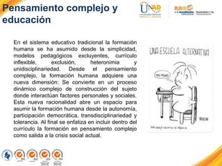 En el sistema educativo tradicional la formación
humana se ha asumido desde la simplicidad,
modelos pedagógicos excluyentes, currículo
inflexible, exclusión, heteronimia y
unidisciplinariedad. Desde el pensamiento
complejo, la formación humana adquiere una
nueva dimensión: Se convierte en un proceso
dinámico complejo de construcción del sujeto
donde interactúan factores personales y sociales.
Esta nueva racionalidad abre un espacio para
asumir la formación humana desde la autonomía,
participación democrática, transdisciplinariedad y
tolerancia. Al final se enfatiza en incluir dentro del
currículo la formación en pensamiento complejo
como salida a la crisis social actual.
Pensamiento complejo y
educación
 