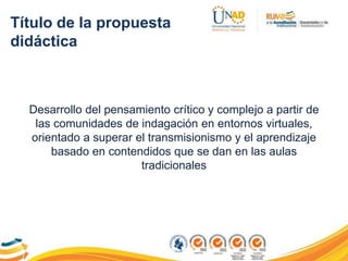 Título de la propuesta
didáctica
Desarrollo del pensamiento crítico y complejo a partir de
las comunidades de indagación en entornos virtuales,
orientado a superar el transmisionismo y el aprendizaje
basado en contendidos que se dan en las aulas
tradicionales
 