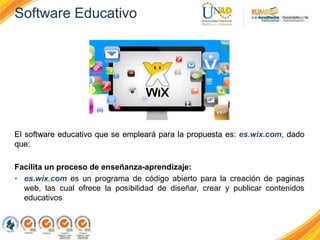 Software Educativo
El software educativo que se empleará para la propuesta es: es.wix.com, dado
que:
Facilita un proceso de enseñanza-aprendizaje:
• es.wix.com es un programa de código abierto para la creación de paginas
web, las cual ofrece la posibilidad de diseñar, crear y publicar contenidos
educativos
 