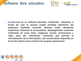 Software libre educativo
• es.wix.com es un software educativo multimedia interactivo a
través de cual el usuario puede controlar elementos del
programa mediante acciones directas sobre elementos
específicos utilizando la computadora, desplegándose contenido
multimedia tal como texto, imágenes, sonido, animaciones y
video para dar información coherente que permita la
internalización de la información y del conocimiento disponible en
el mundo exterior para construir las propias experiencias.
 