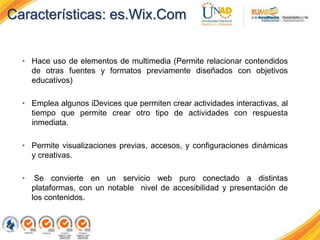 • Hace uso de elementos de multimedia (Permite relacionar contendidos
de otras fuentes y formatos previamente diseñados con objetivos
educativos)
• Emplea algunos iDevices que permiten crear actividades interactivas, al
tiempo que permite crear otro tipo de actividades con respuesta
inmediata.
• Permite visualizaciones previas, accesos, y configuraciones dinámicas
y creativas.
• Se convierte en un servicio web puro conectado a distintas
plataformas, con un notable nivel de accesibilidad y presentación de
los contenidos.
Características: es.Wix.Com
 