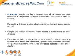 Características: es.Wix.Com
• es.wix.com permite que las actividades que allí se programan están
orientadas al cumplimento de objetivos de acuerdo a las planificaciones del
docente.
• Es versátil y dinámico gracias a las herramientas interactivas que permite
articular.
• Cumple una función instructiva porque facilita el cumplimiento de unos
objetivos.
• Es motivador, lúdico e interactivo, capta la atención del estudiante y lo
focaliza en el interés del aprendizaje, gracias a los elementos didácticos
que permite involucrar dentro de las actividades pedagógicas que allí se
diseñan.
 