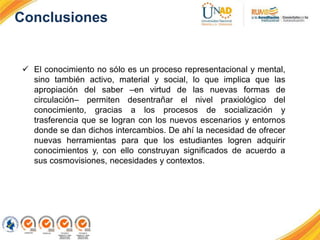 Conclusiones
 El conocimiento no sólo es un proceso representacional y mental,
sino también activo, material y social, lo que implica que las
apropiación del saber –en virtud de las nuevas formas de
circulación– permiten desentrañar el nivel praxiológico del
conocimiento, gracias a los procesos de socialización y
trasferencia que se logran con los nuevos escenarios y entornos
donde se dan dichos intercambios. De ahí la necesidad de ofrecer
nuevas herramientas para que los estudiantes logren adquirir
conocimientos y, con ello construyan significados de acuerdo a
sus cosmovisiones, necesidades y contextos.
 