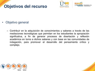 Objetivos del recurso
• Objetivo general
– Contribuir en la adquisición de conocimientos y saberes a través de las
mediaciones tecnológicas que permitan en los estudiantes la apropiación
significativa, a fin de generar procesos de disertación y reflexión
académica en torno a dichos saberes y con base en las comunidades de
indagación, para promover el desarrollo del pensamiento crítico y
complejo.
 