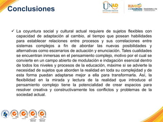Conclusiones
 La coyuntura social y cultural actual requiere de sujetos flexibles con
capacidad de adaptación al cambio, al tiempo que posean habilidades
para establecer relaciones entre procesos y sus correlaciones entre
sistemas complejos a fin de abordar las nuevas posibilidades y
alternativas como escenarios de actuación y enunciación. Tales cualidades
se encuentran inmersas en el pensamiento complejo, motivo por el cual se
convierte en un campo abierto de modulación e indagación esencial dentro
de todos los niveles y procesos de la educación, máxime si se advierte la
necesidad de sujetos que aborden la realidad en toda su complejidad y de
esta forma puedan adaptarse mejor a ella para transformarla. Así, la
flexibilidad en la mirada y lectura de la realidad que introduce el
pensamiento complejo tiene la potencialidad de crear espacios para
resolver creativa y constructivamente los conflictos y problemas de la
sociedad actual.
 