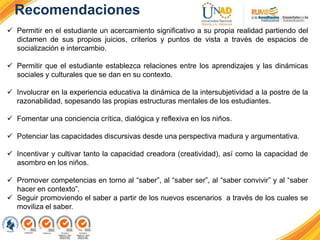 Recomendaciones
 Permitir en el estudiante un acercamiento significativo a su propia realidad partiendo del
dictamen de sus propios juicios, criterios y puntos de vista a través de espacios de
socialización e intercambio.
 Permitir que el estudiante establezca relaciones entre los aprendizajes y las dinámicas
sociales y culturales que se dan en su contexto.
 Involucrar en la experiencia educativa la dinámica de la intersubjetividad a la postre de la
razonabilidad, sopesando las propias estructuras mentales de los estudiantes.
 Fomentar una conciencia crítica, dialógica y reflexiva en los niños.
 Potenciar las capacidades discursivas desde una perspectiva madura y argumentativa.
 Incentivar y cultivar tanto la capacidad creadora (creatividad), así como la capacidad de
asombro en los niños.
 Promover competencias en torno al “saber”, al “saber ser”, al “saber convivir” y al “saber
hacer en contexto”.
 Seguir promoviendo el saber a partir de los nuevos escenarios a través de los cuales se
moviliza el saber.
 