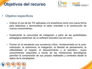 Objetivos del recurso
• Objetivo específicos
– Cultivar el uso de las TIC aplicadas a la enseñanza como una nueva forma
para dialectizar y democratizar el saber orientado a la construcción de
nuevos conocimientos.
– Implementar la comunidad de indagación a partir de las posibilidades
pedagógico-didácticas de un software educativo (es.wix.com).
– Formar en el estudiante una conciencia crítica –fundamentada en la auto-
motivación, la autonomía, la indagación, la libertad de pensamiento, la
reflexibilidad, el respeto, el descubrimiento y el asombro–, cuyos
conocimientos adquiridos a través de las mediaciones tecnológicas
permitan la comprensión de sus propias realidades y contextos desde la
óptica de la complejidad.
 