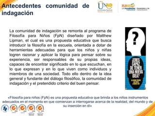 Antecedentes comunidad de
indagación
La comunidad de indagación se remonta al programa de
Filosofía para Niños (FpN) diseñado por Matthew
Lipman, el cual es una propuesta educativa que busca
introducir la filosofía en la escuela, orientada a dotar de
herramientas adecuadas para que los niños y niñas
logren razonar y aplicar la lógica para pensar sobre su
experiencia, ser responsables de su propias ideas,
capaces de encontrar significado en lo que escuchan, en
lo que expresan y en lo que viven como individuos y
miembros de una sociedad. Todo ello dentro de la idea
general y fundante del diálogo filosófico, la comunidad de
indagación y el pretendido criterio del buen pensar.
«Filosofía para niños (FpN) es una propuesta educativa que brinda a los niños instrumentos
adecuados en el momento en que comienzan a interrogarse acerca de la realidad, del mundo y de
su inserción en él»
 