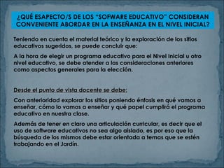 ¿QUÉ ESAPECTO/S DE LOS “SOFWARE EDUCATIVO” CONSIDERAN CONVENIENTE ABORDAR EN LA ENSEÑANZA EN EL NIVEL INICIAL? Teniendo en cuenta el material teórico y la exploración de los sitios educativos sugeridos, se puede concluir que: A la hora de elegir un programa educativo para el Nivel Inicial u otro nivel educativo, se debe atender a las consideraciones anteriores como aspectos generales para la elección. Desde el punto de vista docente se debe: Con anterioridad explorar los sitios poniendo énfasis en qué vamos a enseñar, cómo lo vamos a enseñar y qué papel cumplirá el programa educativo en nuestra clase. Además de tener en claro una articulación curricular, es decir que el uso de software educativos no sea algo aislado, es por eso que la búsqueda de los mismos debe estar orientada a temas que se estén trabajando en el Jardín. 