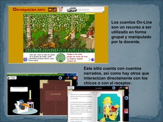 Los cuentos On-Line son un recurso a ser utilizado en forma grupal y manipulado por la docente. Este sitio cuenta con cuentos narrados, así como hay otros que interactúan directamente con los chicos o con el receptor.  