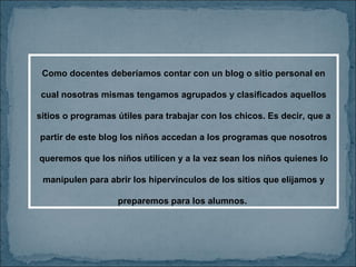 Como docentes deberíamos contar con un blog o sitio personal en cual nosotras mismas tengamos agrupados y clasificados aquellos sitios o programas útiles para trabajar con los chicos. Es decir, que a partir de este blog los niños accedan a los programas que nosotros queremos que los niños utilicen y a la vez sean los niños quienes lo manipulen para abrir los hipervínculos de los sitios que elijamos y preparemos para los alumnos.  